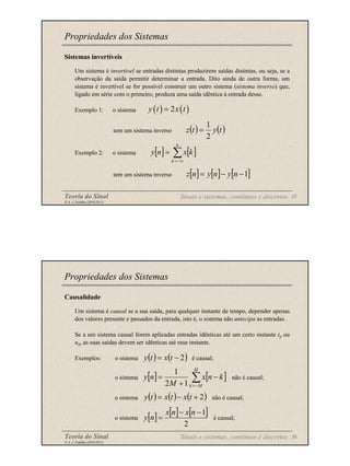 Teoria do Sinal 35
© A. J. Padilha (2010/2011)
Sistemas invertíveis
Um sistema é invertível se entradas distintas produzirem saídas distintas, ou seja, se a
observação da saída permitir determinar a entrada. Dito ainda de outra forma, um
sistema é invertível se for possível construir um outro sistema (sistema inverso) que,
ligado em série com o primeiro, produza uma saída idêntica à entrada desse.
Exemplo 1: o sistema
tem um sistema inverso
Exemplo 2: o sistema
tem um sistema inverso
Propriedades dos Sistemas
( ) ( )
2
y t x t
=
[ ] [ ] [ ]
1
−
−
= n
y
n
y
n
z
[ ] [ ]
∑
−∞
=
=
n
k
k
x
n
y
( ) ( )
t
y
t
z
2
1
=
Sinais e sistemas, contínuos e discretos
Teoria do Sinal 36
© A. J. Padilha (2010/2011)
Causalidade
Um sistema é causal se a sua saída, para qualquer instante de tempo, depender apenas
dos valores presente e passados da entrada, isto é, o sistema não antecipa as entradas.
Se a um sistema causal forem aplicadas entradas idênticas até um certo instante t0 ou
n0, as suas saídas devem ser idênticas até esse instante.
Exemplos: o sistema é causal;
o sistema não é causal;
o sistema não é causal;
o sistema é causal;
Propriedades dos Sistemas
( ) ( )
2
−
= t
x
t
y
( ) ( ) ( )
2
+
−
= t
x
t
x
t
y
[ ] [ ]
∑
−
=
−
+
=
M
M
k
k
n
x
M
n
y
1
2
1
[ ] [ ] [ ]
2
1
−
−
=
n
x
n
x
n
y
Sinais e sistemas, contínuos e discretos
 