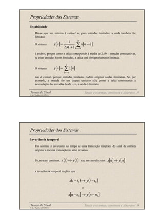 Teoria do Sinal 37
© A. J. Padilha (2010/2011)
Estabilidade
Diz-se que um sistema é estável se, para entradas limitadas, a saída também for
limitada.
O sistema
é estável, porque como a saída corresponde à média de 2M+1 entradas consecutivas,
se essas entradas forem limitadas, a saída será obrigatoriamente limitada.
O sistema
não é estável, porque entradas limitadas podem originar saídas ilimitadas. Se, por
exemplo, a entrada for um degrau unitário u(t), como a saída corresponde à
acumulação das entradas desde - ∞, a saída é ilimitada.
Propriedades dos Sistemas
[ ] [ ]
∑
−
=
−
+
=
M
M
k
k
n
x
M
n
y
1
2
1
[ ] [ ]
∑
−∞
=
=
n
k
n
x
n
y
Sinais e sistemas, contínuos e discretos
Teoria do Sinal 38
© A. J. Padilha (2010/2011)
Invariância temporal
Um sistema é invariante no tempo se uma translação temporal do sinal de entrada
originar a mesma translação no sinal de saída.
Se, no caso contínuo, ou, no caso discreto,
a invariância temporal implica que
e
Propriedades dos Sistemas
( ) ( ) [ ] [ ]
n
y
n
x
t
y
t
x →
→
( ) ( )
0
0 t
t
y
t
t
x −
→
−
[ ] [ ]
0
0 n
n
y
n
n
x −
→
−
Sinais e sistemas, contínuos e discretos
 
