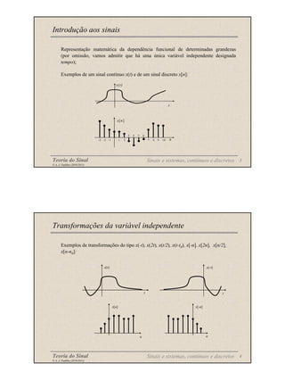Teoria do Sinal 3
© A. J. Padilha (2010/2011)
Representação matemática da dependência funcional de determinadas grandezas
(por omissão, vamos admitir que há uma única variável independente designada
tempo);
Exemplos de um sinal contínuo x(t) e de um sinal discreto x[n]:
Introdução aos sinais
n
x[n]
1 2
3 4
-3 -2 -1 7 8 9 10
5 6
t
x(t)
Sinais e sistemas, contínuos e discretos
Teoria do Sinal 4
© A. J. Padilha (2010/2011)
Exemplos de transformações do tipo x(-t), x(2t), x(t/2), x(t-t0), x[-n], x[2n], x[n/2],
x[n-n0]:
Transformações da variável independente
x(t)
t t
x(-t)
x[n]
n
x[-n]
n
Sinais e sistemas, contínuos e discretos
 