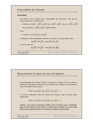 Teoria do Sinal 39
© A. J. Padilha (2010/2011)
Linearidade
Um sistema é linear quando possui a propriedade da sobreposição. Para que um
sistema seja linear é necessário que:
– a resposta à entrada seja , em que e
são as respostas a e respectivamente;
e que
– a resposta a seja .
Combinando a duas propriedades anteriores, aditividade e homogeneidade, temos
ou, no caso discreto
Propriedades dos Sistemas
( ) ( )
t
x
t
x 2
1 + ( ) ( )
t
y
t
y 2
1 + ( ) ( )
t
y
t
y 2
1
( ) ( )
t
x
t
x 2
1
( )
1
a x t ( )
1
a y t
( ) ( ) ( ) ( )
t
by
t
ay
t
bx
t
ax 2
1
2
1 +
→
+
[ ] [ ] [ ] [ ]
n
by
n
ay
n
bx
n
ax 2
1
2
1 +
→
+
Sinais e sistemas, contínuos e discretos
Teoria do Sinal 40
© A. J. Padilha (2010/2011)
Uma propriedade dos sistemas Lineares e Invariantes no Tempo (LTI), que traduz o
princípio da sobreposição, determina que a resposta desses sistemas a uma entrada que
seja a combinação linear de sinais,
é a mesma combinação linear das respostas do sistema a cada um desses sinais
componentes,
Portanto, se for possível representar qualquer sinal de entrada como a combinação
linear de sinais básicos, basta conhecer a resposta de um sistema LTI a esses sinais
básicos para se poder determinar a sua resposta a qualquer sinal de entrada.
Representação de sinais por meio de impulsos
Sistemas lineares e invariantes
( ) ( ) ( ) ( )
1 1 2 2 3 3 ...
x t a x t a x t a x t
= + + +
( ) ( ) ( ) ( )
1 1 2 2 3 3 ...
y t a y t a y t a y t
= + + +
 