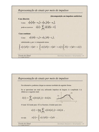 Teoria do Sinal 41
© A. J. Padilha (2010/2011)
(decomposição em impulsos unitários)
Caso discreto
Como
pode-se escrever
Caso contínuo
Como
substituindo t0 por τ e integrando temos
Representação de sinais por meio de impulsos
[ ] [ ] [ ] [ ],
0
0
0 n
n
n
x
n
n
n
x −
=
− δ
δ
( ) ( ) ( ) ( ) ( ) ( ) ( )
x t d x t t d x t t d x t
τ δ τ τ δ τ τ δ τ τ
∞ ∞ ∞
−∞ −∞ −∞
− = − = − =
∫ ∫ ∫
[ ] [ ] [ ].
∑
∞
−∞
=
−
=
k
k
n
k
x
n
x δ
( ) ( ) ( ) ( ),
0
0
0 t
t
t
x
t
t
t
x −
=
− δ
δ
Sistemas lineares e invariantes
Teoria do Sinal 42
© A. J. Padilha (2010/2011)
Em alternativa, podemos chegar ao mesmo resultado da seguinte forma:
Se se aproximar um sinal x(t), utilizando impulsos de largura ∆ e amplitude 1/∆,
obtém-se o seguinte sinal:
O sinal tende para se fizermos ∆ tender para zero.
ou seja
Representação de sinais por meio de impulsos
( ) ( ) ( )
ˆ .
k
x t x k t k
δ
∞
∆
=−∞
= ∆ − ∆ ∆
∑
( )
t
x̂ ( )
t
x
( ) ( ) ( )
0
lim ,
k
x t x k t k
δ
∞
∆
∆→
=−∞
= ∆ − ∆ ∆
∑
Sistemas lineares e invariantes
( ) ( ) ( ) .
x t x t d
τ δ τ τ
∞
−∞
= −
∫
∆ t
( )
t
x
( )
t
x̂
… …
 