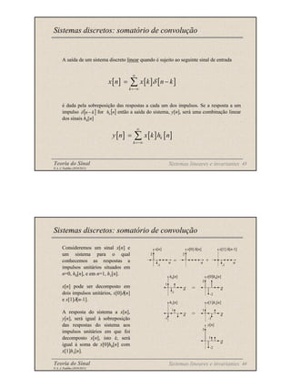 Teoria do Sinal 43
© A. J. Padilha (2010/2011)
A saída de um sistema discreto linear quando é sujeito ao seguinte sinal de entrada
é dada pela sobreposição das respostas a cada um dos impulsos. Se a resposta a um
impulso for então a saída do sistema, y[n], será uma combinação linear
dos sinais hk[n]
Sistemas discretos: somatório de convolução
[ ]
k
n −
δ
[ ] [ ] [ ]
k
x n x k n k
δ
∞
=−∞
= −
∑
[ ]
n
hk
[ ] [ ] [ ]
k
k
y n x k h n
∞
=−∞
= ∑
Sistemas lineares e invariantes
Teoria do Sinal 44
© A. J. Padilha (2010/2011)
Consideremos um sinal x[n] e
um sistema para o qual
conhecemos as respostas a
impulsos unitários situados em
n=0, h0[n], e em n=1, h1[n].
x[n] pode ser decomposto em
dois impulsos unitários, x[0]δ[n]
e x[1]δ[n-1].
A resposta do sistema a x[n],
y[n], será igual à sobreposição
das respostas do sistema aos
impulsos unitários em que foi
decomposto x[n], isto é, será
igual à soma de x[0]h0[n] com
x[1]h1[n].
Sistemas discretos: somatório de convolução
Sistemas lineares e invariantes
⇒
⇒
= +
x[n] x[0] δ[n] x[1] δ[n-1]
n n n
2 2
-1 -1
n
h0[n]
1
-1
n
x[0]h0[n]
2
-2
n
h1[n]
1
-1
n
x[1]h1[n]
1
-1
n
y[n]
3
-2
1
 