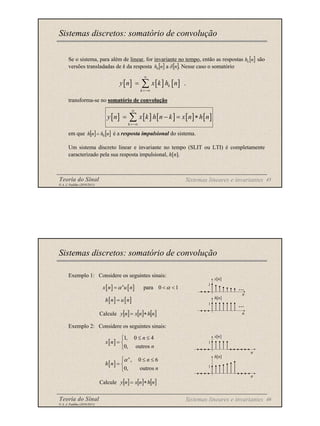 Teoria do Sinal 45
© A. J. Padilha (2010/2011)
Se o sistema, para além de linear, for invariante no tempo, então as respostas são
versões transladadas de k da resposta a . Nesse caso o somatório
transforma-se no somatório de convolução
em que é a resposta impulsional do sistema.
Um sistema discreto linear e invariante no tempo (SLIT ou LTI) é completamente
caracterizado pela sua resposta impulsional, h[n].
Sistemas discretos: somatório de convolução
[ ] [ ] [ ] .
k
k
y n x k h n
∞
=−∞
= ∑
[ ]
n
hk
[ ]
n
h0 [ ]
n
δ
[ ] [ ] [ ] [ ] [ ]
k
y n x k h n k x n h n
∞
=−∞
= − = ∗
∑
[ ] [ ]
n
h
n
h 0
=
Sistemas lineares e invariantes
Teoria do Sinal 46
© A. J. Padilha (2010/2011)
Exemplo 1: Considere os seguintes sinais:
Calcule
Exemplo 2: Considere os seguintes sinais:
Calcule
Sistemas discretos: somatório de convolução
Sistemas lineares e invariantes
[ ] [ ] [ ]
n
h
n
x
n
y ∗
=
[ ] [ ] [ ]
n
h
n
x
n
y ∗
=
[ ] [ ] para 0 1
n
x n u n
α α
= < <
[ ] [ ]
h n u n
=
[ ]
1, 0 4
0, outros
n
x n
n
≤ ≤

= 

[ ]
, 0 6
0, outros
n
n
h n
n
α
 ≤ ≤
= 

n
h[n]
1
...
n
x[n]
1
...
x[n]
1
n
n
h[n]
1
 
