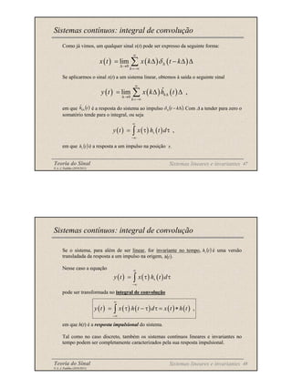 Teoria do Sinal 47
© A. J. Padilha (2010/2011)
Como já vimos, um qualquer sinal x(t) pode ser expresso da seguinte forma:
Se aplicarmos o sinal x(t) a um sistema linear, obtemos à saída o seguinte sinal
em que é a resposta do sistema ao impulso Com ∆ a tender para zero o
somatório tende para o integral, ou seja
em que é a resposta a um impulso na posição
Sistemas contínuos: integral de convolução
( ) ( ) ( )
0
ˆ
lim ,
k
k
y t x k h t
∞
∆
∆→
=−∞
= ∆ ∆
∑
( )
t
hk∆
ˆ ( ).
∆
−
∆ k
t
δ
( ) ( ) ( ) ,
y t x h t d
∞
τ
−∞
= τ τ
∫
( )
t
hτ .
τ
Sistemas lineares e invariantes
( ) ( ) ( )
0
lim
k
x t x k t k
δ
∞
∆
∆→
=−∞
= ∆ − ∆ ∆
∑
Teoria do Sinal 48
© A. J. Padilha (2010/2011)
Se o sistema, para além de ser linear, for invariante no tempo, é uma versão
transladada da resposta a um impulso na origem, .
Nesse caso a equação
pode ser transformada no integral de convolução
em que h(t) é a resposta impulsional do sistema.
Tal como no caso discreto, também os sistemas contínuos lineares e invariantes no
tempo podem ser completamente caracterizados pela sua resposta impulsional.
Sistemas contínuos: integral de convolução
( )
t
hτ
( )
t
h
( ) ( ) ( ) ( ) ( ) ,
y t x h t d x t h t
∞
−∞
= τ − τ τ = ∗
∫
Sistemas lineares e invariantes
( ) ( ) ( )
y t x h t d
∞
τ
−∞
= τ τ
∫
 