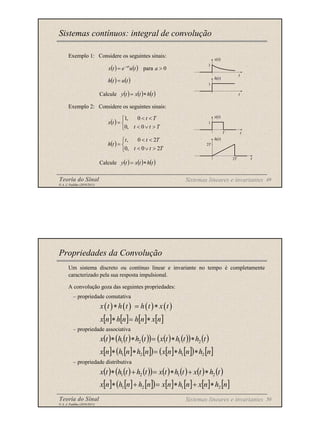 Teoria do Sinal 49
© A. J. Padilha (2010/2011)
Exemplo 1: Considere os seguintes sinais:
Calcule
Exemplo 2: Considere os seguintes sinais:
Calcule
Sistemas contínuos: integral de convolução
Sistemas lineares e invariantes
( ) ( ) ( )
t
h
t
x
t
y ∗
=
( ) ( ) ( )
t
h
t
x
t
y ∗
=
( ) ( ) 0
para >
= −
a
t
u
e
t
x at
( ) ( )
t
u
t
h =
( )



>
∨
<
<
<
=
T
t
t
T
t
t
x
0
,
0
0
,
1
( )



>
∨
<
<
<
=
T
t
t
T
t
t
t
h
2
0
,
0
2
0
,
t
x(t)
1
t
h(t)
1
x(t)
1
t
T
t
h(t)
2T
2T
Teoria do Sinal 50
© A. J. Padilha (2010/2011)
Um sistema discreto ou contínuo linear e invariante no tempo é completamente
caracterizado pela sua resposta impulsional.
A convolução goza das seguintes propriedades:
– propriedade comutativa
– propriedade associativa
– propriedade distributiva
Propriedades da Convolução
( ) ( ) ( ) ( )
x t h t h t x t
∗ = ∗
( ) ( ) ( )
( ) ( ) ( )
( ) ( )
t
h
t
h
t
x
t
h
t
h
t
x 2
1
2
1 ∗
∗
=
∗
∗
( ) ( ) ( )
( ) ( ) ( ) ( ) ( )
t
h
t
x
t
h
t
x
t
h
t
h
t
x 2
1
2
1 ∗
+
∗
=
+
∗
Sistemas lineares e invariantes
[ ] [ ] [ ] [ ]
n
x
n
h
n
h
n
x ∗
=
∗
[ ] [ ] [ ]
( ) [ ] [ ]
( ) [ ]
n
h
n
h
n
x
n
h
n
h
n
x 2
1
2
1 ∗
∗
=
∗
∗
[ ] [ ] [ ]
( ) [ ] [ ] [ ] [ ]
n
h
n
x
n
h
n
x
n
h
n
h
n
x 2
1
2
1 ∗
+
∗
=
+
∗
 