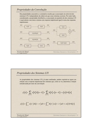 Teoria do Sinal 51
© A. J. Padilha (2010/2011)
Das propriedades associativa e comutativa resulta que a associação em série de dois
sistemas LTI é independente da ordem em que esses sistemas ocorrem. Por outro lado,
considerando a propriedade distributiva, a associação em paralelo de dois sistemas LTI
é equivalente a um único sistema com resposta impulsional igual à soma das respostas
impulsionais.
Propriedades da Convolução
Sistemas lineares e invariantes
x[n]
x[n]
x[n]
x[n]
y[n]
y[n]
y[n]
y[n]
h1[n]
h1[n]
h1[n]∗h2[n]
h2[n]
h2[n]
h2[n]∗h1[n]
h1[n]
h1[n]+h2[n]
h2[n]
x[n] y[n]
x[n] y[n]
Teoria do Sinal 52
© A. J. Padilha (2010/2011)
As propriedades dos sistemas LTI, já antes analisadas, podem exprimir-se agora em
relação com a resposta impulsional dos sistemas que, como se viu, determina a relação
entrada/saída por meio da convolução:
Propriedades dos Sistemas LTI
[ ] [ ] [ ] [ ] [ ] [ ] [ ]
k k
y n x k h n k h k x n k x n h n
+∞ +∞
=−∞ =−∞
= − = − = ∗
∑ ∑
( ) ( ) ( ) ( ) ( ) ( ) ( )
y t x h t d h x t d x t h t
τ τ τ τ τ τ
+∞ +∞
−∞ −∞
= − = − = ∗
∫ ∫
Sistemas lineares e invariantes
 