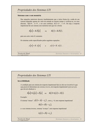 Teoria do Sinal 53
© A. J. Padilha (2010/2011)
Sistemas com e sem memória
Das equações anteriores decorre imediatamente que a única forma de a saída de um
sistema depender apenas do valor da entrada no mesmo tempo é verificar-se, no caso
discreto, h[k]=0 , , e no caso contínuo, , . Ou seja, a resposta
impulsional de um sistema sem memória terá que ter a forma
ou ,
para um certo valor K constante.
Os sistemas serão especificados pelas seguintes equações:
e
Propriedades dos Sistemas LTI
0
≠
k ( ) 0
=
τ
h 0
≠
τ
[ ] [ ]
n
K
n
h δ
= ( ) ( )
t
K
t
h δ
=
[ ] [ ]
y n K x n
= ( ) ( ) .
y t K x t
=
Sistemas lineares e invariantes
Teoria do Sinal 54
© A. J. Padilha (2010/2011)
Invertibilidade
A condição para um sistema de resposta impulsional h[n] ou h(t) ser invertível é que
seja possível determinar um sistema inverso, de resposta impulsional h1[n] ou h1(t),
que deverá obedecer a
ou
Exemplo:
O sistema “atraso” , com t0 > 0, tem resposta impulsional
e o seu sistema inverso, sistema “avanço”, tem resposta impulsional
Propriedades dos Sistemas LTI
[ ] [ ] [ ]
n
n
h
n
h δ
=
∗ 1 ( ) ( ) ( ).
1 t
t
h
t
h δ
=
∗
( ) ( )
0
t
t
x
t
y −
=
( ) ( ),
0
t
t
t
h −
= δ
( ) ( ).
0
1 t
t
t
h +
= δ
Sistemas lineares e invariantes
 