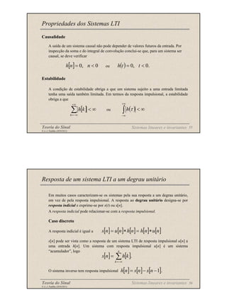 Teoria do Sinal 55
© A. J. Padilha (2010/2011)
Causalidade
A saída de um sistema causal não pode depender de valores futuros da entrada. Por
inspecção da soma e do integral de convolução conclui-se que, para um sistema ser
causal, se deve verificar
ou
Estabilidade
A condição de estabilidade obriga a que um sistema sujeito a uma entrada limitada
tenha uma saída também limitada. Em termos da resposta impulsional, a estabilidade
obriga a que
ou
Propriedades dos Sistemas LTI
[ ] 0
,
0 <
= n
n
h ( ) .
0
,
0 <
= t
t
h
[ ] ∞
<
∑
+∞
−∞
=
k
k
h ( ) ∞
<
∫
+∞
∞
−
τ
h
Sistemas lineares e invariantes
Teoria do Sinal 56
© A. J. Padilha (2010/2011)
Em muitos casos caracterizam-se os sistemas pela sua resposta a um degrau unitário,
em vez de pela resposta impulsional. A resposta ao degrau unitário designa-se por
resposta indicial e exprime-se por s(t) ou s[n].
A resposta indicial pode relacionar-se com a resposta impulsional.
Caso discreto
A resposta indicial é igual a
s[n] pode ser vista como a resposta de um sistema LTI de resposta impulsional u[n] a
uma entrada h[n]. Um sistema com resposta impulsional u[n] é um sistema
“acumulador”, logo
O sistema inverso tem resposta impulsional
Resposta de um sistema LTI a um degrau unitário
[ ] [ ] [ ] [ ] [ ]
n
u
n
h
n
h
n
u
n
s ∗
=
∗
=
[ ] [ ].
∑
−∞
=
=
n
k
k
h
n
s
[ ] [ ] [ ].
1
−
−
= n
s
n
s
n
h
Sistemas lineares e invariantes
 