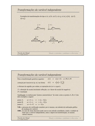 Teoria do Sinal 5
© A. J. Padilha (2010/2011)
Exemplos de transformações do tipo x(-t), x(2t), x(t/2), x(t-t0), x[-n], x[2n], x[n/2],
x[n-n0]:
Transformações da variável independente
x(t)
t
x(t-t0
)
t0 t
x[n]
n
x[n-2]
n
n0
n0
= 2
Sinais e sistemas, contínuos e discretos
Teoria do Sinal 6
© A. J. Padilha (2010/2011)
Transformações da variável independente
( ) ( ) : ,
x t x at b a b
→ + ∈ℜ ∈ℜ
( ) ( )
( )
b
x t x a t
a
→ +
Para a transformação genérica seguinte:
começar por reescrever (p. ex.) na forma:
e efectuar de seguida, por ordem, as operações de (ver a seguir):
1º) alteração de escala (incluindo reflecção, se o factor de escala for negativo)
2º) translação
Verificação: (a realizar para “pontos característicos” do sinal, como os pontos A, B e C dos
dois exemplos a seguir)
ponto A:
ponto B:
ponto C:
N.B.: o processo de verificação constitui, por si mesmo, um método de realização gráfica
da mudança de variável.
OBS.: no caso de sinais discretos pode usar-se um método semelhante, tendo o cuidado de
notar que a variável independente, antes e depois da transformação, só assume
valores inteiros.
( )
1 1
at b t t t b a
+ = → = −
( )
2 2
at b t t t b a
+ = → = −
0
at b t b a
+ = → = −
Sinais e sistemas, contínuos e discretos
 