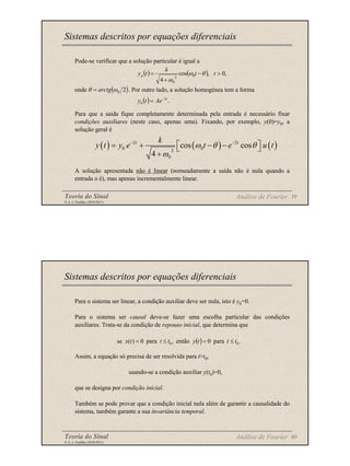 Teoria do Sinal 59
© A. J. Padilha (2010/2011)
Pode-se verificar que a solução particular é igual a
onde . Por outro lado, a solução homogénea tem a forma
Para que a saída fique completamente determinada pela entrada é necessário fixar
condições auxiliares (neste caso, apenas uma). Fixando, por exemplo, y(0)=y0, a
solução geral é
A solução apresentada não é linear (nomeadamente a saída não é nula quando a
entrada o é), mas apenas incrementalmente linear.
Sistemas descritos por equações diferenciais
Análise de Fourier
( ) ( ) ,
0
,
cos
4
0
2
0
>
−
+
= t
t
k
t
yp θ
ω
ω
( )
2
0
ω
θ arctg
=
( ) .
2t
h Ae
t
y −
=
( ) ( ) ( )
2 2
0 0
2
0
cos cos
4
t t
k
y t y e t e u t
ω θ θ
ω
− −
 
= + − −
 
+
Teoria do Sinal 60
© A. J. Padilha (2010/2011)
Para o sistema ser linear, a condição auxiliar deve ser nula, isto é y0=0.
Para o sistema ser causal deve-se fazer uma escolha particular das condições
auxiliares. Trata-se da condição de repouso inicial, que determina que
Assim, a equação só precisa de ser resolvida para t>t0,
usando-se a condição auxiliar y(t0)=0,
que se designa por condição inicial.
Também se pode provar que a condição inicial nula além de garantir a causalidade do
sistema, também garante a sua invariância temporal.
Sistemas descritos por equações diferenciais
Análise de Fourier
( ) .
para
0
então
,
para
0
)
(
se 0
0 t
t
t
y
t
t
t
x ≤
=
≤
=
 