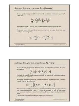 Teoria do Sinal 61
© A. J. Padilha (2010/2011)
No caso geral, uma equação diferencial linear de coeficientes constantes, de ordem N,
é dada por
A ordem N refere-se à derivada mais elevada da saída com coeficiente não nulo.
Neste caso, para o sistema ser linear, causal e invariante no tempo, devem usar-se as
condições iniciais seguintes:
Sistemas descritos por equações diferenciais
Análise de Fourier
( ) ( )
k
k
M
k
k
N
k
k
k
k
dt
t
x
d
b
dt
t
y
d
a ∑
∑ =
=
=
0
0
( ) ( ) ( ) .
0
1
0
1
0
0 =
=
=
= −
−
N
N
dt
t
y
d
dt
t
dy
t
y
Teoria do Sinal 62
© A. J. Padilha (2010/2011)
No caso discreto, a equação às diferenças linear de coeficientes constantes, de ordem
N, é dada por
A solução de uma tal equação pode ser efectuada por um método inteiramente análogo
ao usado no caso contínuo.
No entanto, é possível seguir um caminho alternativo, reconhecendo que a anterior
equação pode ser reescrita como
A necessidade de condições auxiliares é evidente nesta formulação, pois para calcular
y[n], é necessário conhecer y[n-1], ... , y[n-N]. Se a entrada for nula até n=n0, então
para o sistema ser linear, causal e invariante, devem-se impor condições iniciais
nulas.
Uma equação como a anterior designa-se por equação recursiva.
Sistemas descritos por equações às diferenças
Análise de Fourier
[ ] [ ]
k
n
x
b
k
n
y
a
M
k
k
N
k
k −
=
− ∑
∑ =
= 0
0
[ ] [ ] [ ] .
1
1
0
0 





−
−
−
= ∑
∑ =
=
N
k
k
M
k
k k
n
y
a
k
n
x
b
a
n
y
 