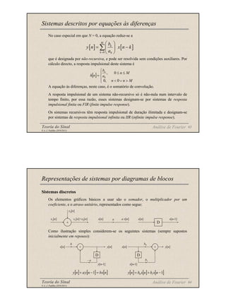 Teoria do Sinal 63
© A. J. Padilha (2010/2011)
No caso especial em que N = 0, a equação reduz-se a
que é designada por não-recursiva, e pode ser resolvida sem condições auxiliares. Por
cálculo directo, a resposta impulsional deste sistema é
A equação às diferenças, neste caso, é o somatório de convolução.
A resposta impulsional de um sistema não-recursivo só é não-nula num intervalo de
tempo finito, por essa razão, esses sistemas designam-se por sistemas de resposta
impulsional finita ou FIR (finite impulse response).
Os sistemas recursivos têm resposta impulsional de duração ilimitada e designam-se
por sistemas de resposta impulsional infinita ou IIR (infinite impulse response).
Sistemas descritos por equações às diferenças
Análise de Fourier
[ ] [ ]
0 0
M
k
k
b
y n x n k
a
=
 
= −
 
 
∑
[ ]





>
∨
<
≤
≤
=
M
n
n
M
n
a
b
n
h
n
0
,
0
0
,
0
Teoria do Sinal 64
© A. J. Padilha (2010/2011)
Sistemas discretos
Os elementos gráficos básicos a usar são o somador, o multiplicador por um
coeficiente, e o atraso unitário, representados como segue:
Como ilustração simples considerem-se os seguintes sistemas (sempre supostos
inicialmente em repouso):
Representações de sistemas por diagramas de blocos
Análise de Fourier
x1[n]
x2[n]
x1[n]+x2[n]
+
x[n] a x[n]
a
D
x[n] x[n-1]
D
+
x[n] y[n]
y[n-1]
- a
b
x[n] y[n]
x[n-1]
b0
b1
D
+
[ ] [ ] [ ]
n
x
b
n
y
a
n
y =
−
+ 1 [ ] [ ] [ ]
1
1
0 −
+
= n
x
b
n
x
b
n
y
 