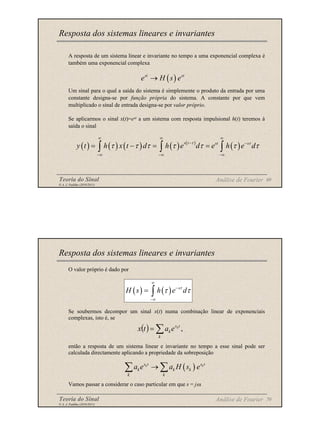 Teoria do Sinal 69
© A. J. Padilha (2010/2011)
A resposta de um sistema linear e invariante no tempo a uma exponencial complexa é
também uma exponencial complexa
Um sinal para o qual a saída do sistema é simplemente o produto da entrada por uma
constante designa-se por função própria do sistema. A constante por que vem
multiplicado o sinal de entrada designa-se por valor próprio.
Se aplicarmos o sinal x(t)=est a um sistema com resposta impulsional h(t) teremos à
saída o sinal
Resposta dos sistemas lineares e invariantes
( )
st st
e H s e
→
( ) ( ) ( ) ( ) ( )
( )
s t st s
y t h x t d h e d e h e d
τ τ
τ τ τ τ τ τ τ
∞ ∞ ∞
− −
−∞ −∞ −∞
= − = =
∫ ∫ ∫
Análise de Fourier
Teoria do Sinal 70
© A. J. Padilha (2010/2011)
O valor próprio é dado por
Se soubermos decompor um sinal x(t) numa combinação linear de exponenciais
complexas, isto é, se
então a resposta de um sistema linear e invariante no tempo a esse sinal pode ser
calculada directamente aplicando a propriedade da sobreposição
Vamos passar a considerar o caso particular em que s = jω.
Resposta dos sistemas lineares e invariantes
( ) ( ) s
H s h e d
τ
τ τ
∞
−
−∞
= ∫
( )
k k
s t s t
k k k
k k
a e a H s e
→
∑ ∑
( ) ,
∑
=
k
t
s
k
k
e
a
t
x
Análise de Fourier
 