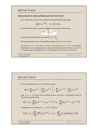 Teoria do Sinal 71
© A. J. Padilha (2010/2011)
Representação de sinais periódicos pela série de Fourier
Se o conjunto de exponenciais complexas harmonicamente relacionadas
tem um período comum T0, uma combinação linear dessas exponenciais
é também um sinal periódico com período
Esta decomposição de um sinal periódico designa-se por série de Fourier.
O termo em k=0 é um termo constante. Os termos em k=-1 e k=1 têm período
fundamental T0 e são designados por componentes fundamentais. Os termos em k=-N e
k=N têm período fundamental T0/N e são designados por harmónicos de ordem N.
Série de Fourier
( ) ,...
2
,
1
,
0
,
0
±
±
=
= k
e
t t
jk
k
ω
φ
( ) ∑
=
k
t
jk
ke
a
t
x 0
ω
.
2
0
0 ω
π
=
T
Análise de Fourier
Teoria do Sinal 72
© A. J. Padilha (2010/2011)
Se x(t) for real, então x(t)=x*(t). Nesse caso temos
logo Com base neste resultado pode-se reescrever a expressão da série de
Fourier de seguinte forma:
Exprimindo ak no forma polar, , obtém-se
Série de Fourier
( ) ∑ ∑
∑
∑ −
−
=
=






=
=
k k
t
jk
k
t
jk
k
k
t
jk
k
k
t
jk
k e
a
e
a
e
a
e
a
t
x 0
0
0
0 *
*
*
ω
ω
ω
ω
.
*
k
k a
a −
=
( ) ( ) ( )
∑
∑
∞
=
−
∞
=
−
− +
+
=
+
+
=
1
*
0
1
0
0
0
0
0
k
t
jk
k
t
jk
k
k
t
jk
k
t
jk
k e
a
e
a
a
e
a
e
a
a
t
x ω
ω
ω
ω
k
j
k k
a A e θ
=
( ) { } ( )
0
0 0 0
1 1
2 2 cos
jk t
k k k
k k
x t a a e a A k t
ω
ω θ
∞ ∞
= =
= + ℜ = + +
∑ ∑
Análise de Fourier
 