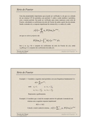 Teoria do Sinal 73
© A. J. Padilha (2010/2011)
Uma das propriedades importantes que já pode ser verificada é a de que se a entrada
de um sistema LTI for periódica com período T, então a saída também é periódica,
com o mesmo período. Isto pode ser verificado, para sinais expressos como série de
Fourier, calculando os coeficientes da série de Fourier da saída a partir dos da entrada.
Sendo a entrada x(t), a resposta impulsional do sistema h(t), e a saída y(t), então
em que os valores próprios são
Isto é, se {ak} for o conjunto de coeficientes da série de Fourier de x(t), então
{akH(kω0)} é o conjunto dos coeficientes da saída y(t).
Série de Fourier
Análise de Fourier
( ) ( ) 0
0 ,
jk t
k
k
y t a H k e ω
ω
+∞
=−∞
= ∑
( ) ( ) 0
0 .
jk
H k h e d
ω τ
ω τ τ
+∞
−
−∞
= ∫
Teoria do Sinal 74
© A. J. Padilha (2010/2011)
Série de Fourier
Exemplo 1: Considere o seguinte sinal periódico x(t) com frequência fundamental 2π:
onde
Represente-o graficamente.
Exemplo 2: Considere que o sinal do exemplo anterior foi aplicado à entrada de um
sistema com a seguinte resposta impulsional:
Calcule o sinal à saída do sistema,
Análise de Fourier
( ) ,
3
3
2
∑
−
=
=
k
t
jk
ke
a
t
x π
.
3
1
,
2
1
,
4
1
,
1
3
3
2
2
1
1
0
=
=
=
=
=
=
=
−
−
−
a
a
a
a
a
a
a
( ) ( ).
t
u
e
t
h t
−
=
( ) ,
3
3
2
∑
−
=
=
k
t
jk
ke
a
t
x π
( ) ( ) 0
3
0
3
jk t
k
k
y t a H k e ω
ω
+
=−
= ∑
 