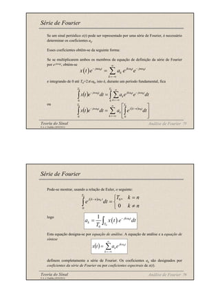 Teoria do Sinal 75
© A. J. Padilha (2010/2011)
Se um sinal periódico x(t) pode ser representado por uma série de Fourier, é necessário
determinar os coeficientes ak.
Esses coeficientes obtêm-se da seguinte forma:
Se se multiplicarem ambos os membros da equação de definição da série de Fourier
por e-jnω0t, obtém-se
e integrando de 0 até T0=2π/ω0, isto é, durante um período fundamental, fica
ou
Série de Fourier
( ) 0 0 0
jn t jk t jn t
k
k
x t e a e e
ω ω ω
∞
− −
=−∞
= ∑
Análise de Fourier
( ) ∫ ∑
∫
∞
−∞
=
−
−
=
0
0
0
0
0
0
0
T
k
t
jn
t
jk
k
T
t
jn
dt
e
e
a
dt
e
t
x ω
ω
ω
( ) ( )
∑ ∫
∫
∞
−∞
=
−
−








=
k
T
t
n
k
j
k
T
t
jn
dt
e
a
dt
e
t
x
0
0
0
0
0
0
ω
ω
Teoria do Sinal 76
© A. J. Padilha (2010/2011)
Pode-se mostrar, usando a relação de Euler, o seguinte:
logo
Esta equação designa-se por equação de análise. A equação de análise e a equação de
síntese
definem completamente a série de Fourier. Os coeficientes ak são designados por
coeficientes da série de Fourier ou por coeficientes espectrais de x(t).
Série de Fourier
( ) 0
0
0
1 jk t
k
T
a x t e dt
T
ω
−
= ∫
( ) ∑
∞
−∞
=
=
k
t
jk
ke
a
t
x 0
ω
Análise de Fourier
( )
0
0 0
0
,
0
T
j k n t T k n
e dt
k n
ω
− =

= 
≠

∫
 