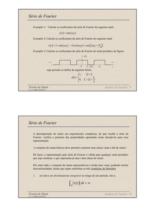 Teoria do Sinal 77
© A. J. Padilha (2010/2011)
Exemplo 3: Calcule os coeficientes da série de Fourier do seguinte sinal:
Exemplo 4: Calcule os coeficientes da série de Fourier do seguinte sinal:
Exemplo 5: Calcule os coeficientes da série de Fourier do sinal periódico da figura:
cujo período se define da seguinte forma
Série de Fourier
Análise de Fourier
( ) ( )
0
sin
x t t
ω
=
( ) ( ) ( ) ( )
0 0 0
1 sin 2cos cos 2
4
x t t t t π
ω ω ω
= + + + +
( )





<
<
<
=
2
,
0
,
1
0
1
1
T
t
T
T
t
t
x
x(t)
t
...
...
T1 T0/2 T0
0
Teoria do Sinal 78
© A. J. Padilha (2010/2011)
A decomposição de sinais em exponenciais complexas, de que resulta a série de
Fourier, verifica a primeira das propriedades apontadas como desejáveis para essa
representação:
‘o conjunto de sinais básicos deve permitir construir uma classe vasta e útil de sinais’.
De facto, a representação pela série de Fourier é válida para qualquer sinal periódico
que seja contínuo, o que representa já uma vasta classe de sinais.
Por outro lado, o conjunto de sinais representáveis é ainda mais vasto, podendo incluir
descontinuidades, desde que sejam satisfeitas as três condições de Dirichlet:
1. x(t) deve ser absolutamente integrável ao longo de um período, isto é,
Série de Fourier
Análise de Fourier
( )
0
T
x t dt < ∞
∫
 