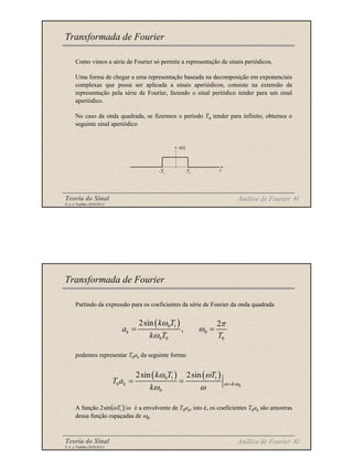 Teoria do Sinal 81
© A. J. Padilha (2010/2011)
Como vimos a série de Fourier só permite a representação de sinais periódicos.
Uma forma de chegar a uma representação baseada na decomposição em exponenciais
complexas que possa ser aplicada a sinais aperiódicos, consiste na extensão da
representação pela série de Fourier, fazendo o sinal periódico tender para um sinal
aperiódico.
No caso da onda quadrada, se fizermos o período T0 tender para infinito, obtemos o
seguinte sinal aperiódico
Transformada de Fourier
x(t)
t
T1
-T1
Análise de Fourier
Teoria do Sinal 82
© A. J. Padilha (2010/2011)
Partindo da expressão para os coeficientes da série de Fourier da onda quadrada
podemos representar T0ak da seguinte forma:
A função é a envolvente de T0ak, isto é, os coeficientes T0ak são amostras
dessa função espaçadas de ω0.
Transformada de Fourier
( )
0 1
0
0 0 0
2sin 2
,
k
k T
a
k T T
ω π
ω
ω
= =
( ) ( )
0
0 1 1
0
0
2sin 2sin
k k
k T T
T a
k
ω ω
ω ω
ω ω =
= =
( ) ω
ω 1
sin
2 T
Análise de Fourier
 