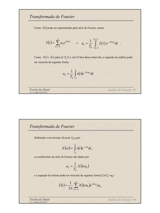 Teoria do Sinal 85
© A. J. Padilha (2010/2011)
Como pode ser representado pela série de Fourier, temos
e
Como para |t|<T0/2 e x(t)=0 fora desse intervalo, a equação de análise pode
ser reescrita da seguinte forma
Transformada de Fourier
( )
t
x
~
( )
0
0
0
2
0 2
1
.
T
jk t
k
T
a x t e dt
T
ω
−
−
= ∫
( ) ∑
∞
−∞
=
=
k
t
jk
ke
a
t
x 0
~ ω
( ) ( )
t
x
t
x =
~
( )
∫
∞
∞
−
−
= dt
e
t
x
T
a t
jk
k
0
0
1 ω
Análise de Fourier
Teoria do Sinal 86
© A. J. Padilha (2010/2011)
Definindo a envolvente X(ω) de T0ak por
os coeficientes da série de Fourier são dados por
e a equação de síntese pode ser reescrita da seguinte forma (2π/T0=ω0)
Transformada de Fourier
( )
0
0
1
ω
k
X
T
ak =
( ) ( ) ,
∫
∞
∞
−
−
= dt
e
t
x
X t
jω
ω
( ) ( ) .
2
1
~
0
0
0
∑
∞
−∞
=
=
k
t
jk
e
k
X
t
x ω
ω
π
ω
Análise de Fourier
 