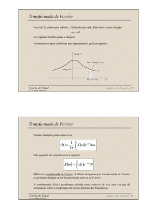 Teoria do Sinal 87
© A. J. Padilha (2010/2011)
Fazendo T0 tender para infinito, tende para x(t). Além disso, nesta situação,
e o segundo membro passa a integral.
Isto mesmo se pode confirmar pela representação gráfica seguinte:
Transformada de Fourier
( )
t
x
~
Análise de Fourier
0
0 →
ω
X(ω)e jω t
X(kω0)e jkω0 t
área = X(kω0)e jkω0 tω0
kω0 (k+1)ω0 ω
Teoria do Sinal 88
© A. J. Padilha (2010/2011)
Nestas condições pode escrever-se
Esta equação em conjunto com a seguinte
definem a transformada de Fourier. A última designa-se por transformada de Fourier
e a primeira designa-se por transformada inversa de Fourier.
A transformada X(ω) é geralmente referida como espectro de x(t), uma vez que dá
informação sobre a composição de x(t) no domínio das frequências.
Transformada de Fourier
( ) ( )
∫
∞
∞
−
−
= dt
e
t
x
X t
jω
ω
( ) ( ) .
2
1
ω
ω
π
ω
d
e
X
t
x t
j
∫
∞
∞
−
=
Análise de Fourier
 