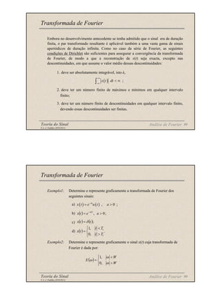 Teoria do Sinal 89
© A. J. Padilha (2010/2011)
Embora no desenvolvimento antecedente se tenha admitido que o sinal era de duração
finita, o par transformado resultante é aplicável também a uma vasta gama de sinais
aperiódicos de duração infinita. Como no caso da série de Fourier, as seguintes
condições de Dirichlet são suficientes para assegurar a convergência da transformada
de Fourier, de modo a que a reconstrução de x(t) seja exacta, excepto nas
descontinuidades, em que assume o valor médio dessas descontinuidades:
1. deve ser absolutamente integrável, isto é,
2. deve ter um número finito de máximos e mínimos em qualquer intervalo
finito;
3. deve ter um número finito de descontinuidades em qualquer intervalo finito,
devendo essas descontinuidades ser finitas.
Transformada de Fourier
Análise de Fourier
( ) ;
x t dt
+∞
−∞
< ∞
∫
Teoria do Sinal 90
© A. J. Padilha (2010/2011)
Exemplo1: Determine e represente graficamente a transformada de Fourier dos
seguintes sinais:
a)
b)
c)
d)
Exemplo2: Determine e represente graficamente o sinal x(t) cuja transformada de
Fourier é dada por:
Transformada de Fourier
Análise de Fourier
( ) ( ) , 0 ;
at
x t e u t a
−
= >
( )



>
<
=
W
W
X
ω
ω
ω
,
0
,
1
( ) ;
0
, >
=
−
a
e
t
x
t
a
( ) ( );
t
t
x δ
=
( ) .
,
0
,
1
1
1



>
<
=
T
t
T
t
t
x
 