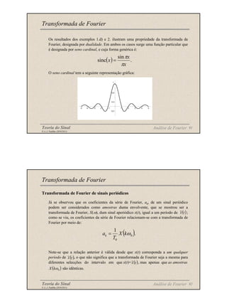 Teoria do Sinal 91
© A. J. Padilha (2010/2011)
Os resultados dos exemplos 1.d) e 2. ilustram uma propriedade da transformada de
Fourier, designada por dualidade. Em ambos os casos surge uma função particular que
é designada por seno cardinal, e cuja forma genérica é:
O seno cardinal tem a seguinte representação gráfica:
Transformada de Fourier
Análise de Fourier
( ) .
sin
sinc
x
x
x
π
π
=
-0,2
0,2
0,6
1
-5 -4 -3 -2 -1 1 2 3 4 5
Teoria do Sinal 92
© A. J. Padilha (2010/2011)
Transformada de Fourier de sinais periódicos
Já se observou que os coeficientes da série de Fourier, ak, de um sinal periódico
podem ser considerados como amostras duma envolvente, que se mostrou ser a
transformada de Fourier, X(ω), dum sinal aperiódico x(t), igual a um período de ;
como se viu, os coeficientes da série de Fourier relacionam-se com a transformada de
Fourier por meio de:
Note-se que a relação anterior é válida desde que x(t) corresponda a um qualquer
período de , o que não significa que a transformada de Fourier seja a mesma para
diferentes selecções do intervalo em que x(t)= , mas apenas que as amostras
são idênticas.
Transformada de Fourier
Análise de Fourier
( )
t
x
~
( ).
1
0
0
ω
k
X
T
ak =
( )
t
x
~
( )
0
ω
k
X
( )
t
x
~
 