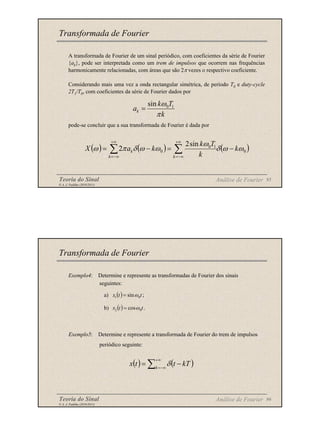 Teoria do Sinal 95
© A. J. Padilha (2010/2011)
A transformada de Fourier de um sinal periódico, com coeficientes da série de Fourier
{ak}, pode ser interpretada como um trem de impulsos que ocorrem nas frequências
harmonicamente relacionadas, com áreas que são 2π vezes o respectivo coeficiente.
Considerando mais uma vez a onda rectangular simétrica, de período T0 e duty-cycle
2T1/T0, com coeficientes da série de Fourier dados por
pode-se concluir que a sua transformada de Fourier é dada por
Transformada de Fourier
Análise de Fourier
k
T
k
ak
π
ω 1
0
sin
=
( ) ( ) ( )
0
1
0
0
sin
2
2 ω
ω
δ
ω
ω
ω
δ
π
ω k
k
T
k
k
a
X
k
k
k −
=
−
= ∑
∑
+∞
−∞
=
+∞
−∞
=
Teoria do Sinal 96
© A. J. Padilha (2010/2011)
Exemplo4: Determine e represente as transformadas de Fourier dos sinais
seguintes:
a)
b)
Exemplo5: Determine e represente a transformada de Fourier do trem de impulsos
periódico seguinte:
Transformada de Fourier
Análise de Fourier
( ) ;
sin 0
1 t
t
x ω
=
( ) .
cos 0
2 t
t
x ω
=
( ) ( )
∑
+∞
−∞
=
−
= k
kT
t
t
x δ
 