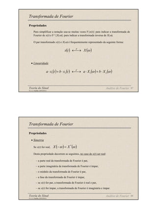 Teoria do Sinal 97
© A. J. Padilha (2010/2011)
Propriedades
Para simplificar a notação usa-se muitas vezes F{x(t)} para indicar a transformada de
Fourier de x(t) e F-1{X(ω)} para indicar a transformada inversa de X(ω).
O par transformado x(t) e X(ω) é frequentemente representado da seguinte forma:
• Linearidade
Transformada de Fourier
( ) ( )
ω
X
t
x F
→
←
( ) ( ) ( ) ( )
ω
ω 2
1
2
1 X
b
X
a
t
x
b
t
x
a F
⋅
+
⋅
→
←
⋅
+
⋅
Análise de Fourier
Teoria do Sinal 98
© A. J. Padilha (2010/2011)
Propriedades
• Simetria
Se x(t) for real,
Desta propriedade decorrem as seguintes, no caso de x(t) ser real:
– a parte real da transformada de Fourier é par,
– a parte imaginária da transformada de Fourier é ímpar,
– o módulo da transformada de Fourier é par,
– a fase da transformada de Fourier é ímpar,
– se x(t) for par, a transformada de Fourier é real e par,
– se x(t) for ímpar, a transformada de Fourier é imaginária e ímpar.
Transformada de Fourier
( ) ( )
ω
ω *
X
X =
−
Análise de Fourier
 