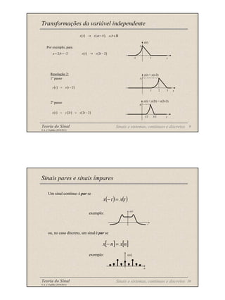 Teoria do Sinal 9
© A. J. Padilha (2010/2011)
Transformações da variável independente
( ) ( ), ,
x t x at b a b
→ + ∈R
A
-1 1 t
x(t)
Por exemplo, para
2; 2
a b
= = − ( ) ( )
2 2
x t x t
→ −
( ) ( )
2
y t x t
= −
A
1/2 3/2 t
z(t) = y(2t) = x(2t-2)
Resolução 2:
1º passo
2º passo
( ) ( ) ( )
2 2 2
z t y t x t
= = −
A
1 3 t
y(t) = x(t-2)
2
Sinais e sistemas, contínuos e discretos
Teoria do Sinal 10
© A. J. Padilha (2010/2011)
Um sinal contínuo é par se
exemplo:
ou, no caso discreto, um sinal é par se
exemplo:
Sinais pares e sinais ímpares
( ) ( )
t
x
t
x =
−
x(t)
t
[ ] [ ]
n
x
n
x =
−
x[n]
n
Sinais e sistemas, contínuos e discretos
 