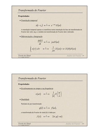 Teoria do Sinal 99
© A. J. Padilha (2010/2011)
Propriedades
• Translação temporal
A translação temporal apenas se manifesta numa translação da fase da transformada de
Fourier (de valor ωt0); o módulo da transformada de Fourier não é afectado.
• Diferenciação e Integração
Transformada de Fourier
( ) ( )
ω
ω
X
e
t
t
x t
j
F 0
0
−
→
←
−
( ) ( )
ω
ωX
j
dt
t
dx F
→
←
( ) ( ) ( ) ( )
1
0
t
F
x d X X
j
τ τ ω π δ ω
ω
−∞
←
→ +
∫
Análise de Fourier
Teoria do Sinal 100
© A. J. Padilha (2010/2011)
Propriedades
• Escalonamento no tempo e na frequência
• Dualidade
Partindo do par transformado
a transformada de Fourier do sinal f(t) é dada por
Transformada de Fourier
( )
1
F
x at X
a a
ω
 
←
→  
 
( ) ( ),
ω
f
t
g F
→
←
( ) ( )
2
F
f t g
π ω
←
→ −
Análise de Fourier
 