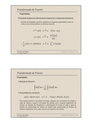 Teoria do Sinal 101
© A. J. Padilha (2010/2011)
Transformada de Fourier
Propriedades
( ) ( )
0
0
j t F
e x t X
ω
ω ω
←
→ −
( )
( )
F d X
jt x t
d
ω
ω
− ←
→
( ) ( ) ( ) ( )
1
0
F
x t x t X d
jt
ω
π δ η η
−∞
− + ←
→ ∫
•Translação frequencial, diferenciação frequencial, e integração frequencial
Partindo da dualidade é possível estabelecer as seguintes propriedades, tendo em
conta as suas correspondentes no domínio temporal.
Análise de Fourier
Teoria do Sinal 102
© A. J. Padilha (2010/2011)
Propriedades
• Relação de Parseval
• Propriedade da convolução
Para sistemas lineares e invariantes no tempo, enquanto que no domínio dos tempos a
saída do sistema é igual à convolução da entrada com a resposta impulsional do
sistema, no domínio das frequências a transformada de Fourier da saída é igual ao
produto da transformada de Fourier da entrada pela transformada de Fourier da
resposta impulsional, isto é, pela resposta em frequência do sistema.
Transformada de Fourier
( ) ( )
∫
∫
∞
∞
−
∞
∞
−
= ω
ω
π
d
X
dt
t
x
2
2
2
1
( ) ( ) ( ) ( ) ( ) ( )
F
y t h t x t Y H X
ω ω ω
= ∗ ←
→ = ⋅
Análise de Fourier
 