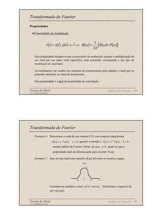 Teoria do Sinal 103
© A. J. Padilha (2010/2011)
Propriedades
•Propriedade da modulação
Esta propriedade designa-se por propriedade da modulação porque a multiplicação de
um sinal por um outro sinal específico, uma sinusóide, corresponde a um tipo de
modulação de amplitude.
As modulações são usadas nos sistemas de comunicações para adaptar o sinal que se
pretende transmitir ao canal de transmissão.
Esta propriedade é a dual da propriedade da convolução.
Transformada de Fourier
( ) ( ) ( ) ( ) ( ) ( )
[ ]
ω
ω
π
ω P
S
R
t
p
t
s
t
r F
∗
=
→
←
⋅
=
2
1
Análise de Fourier
Teoria do Sinal 104
© A. J. Padilha (2010/2011)
Transformada de Fourier
Exemplo 6: Determinar a saída de um sistema LTI, com resposta impulsional
, quando a entrada é ,
usando análise de Fourier. (Nota: no caso a=b , pode-se usar a
propriedade dual de diferenciação para inverter Y(ω)).
Exemplo 7: Seja s(t) um sinal com espectro S(ω), tal como se mostra a seguir:
Considere-se também o sinal . Determinar o espectro de
r(t)=s(t) p(t).
( ) ( ), 0
at
h t e u t a
−
= > ( ) ( ), 0
bt
x t e u t b
−
= >
Análise de Fourier
( ) 0
cos
p t t
ω
=
ω1
-ω1 ω
S(ω)
0
A
 