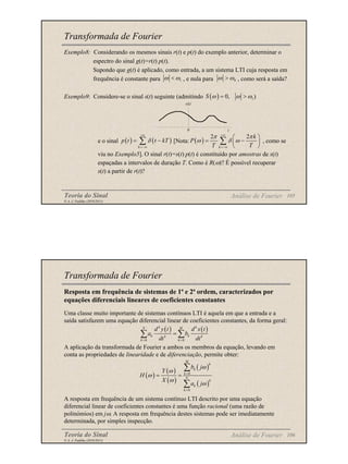 Teoria do Sinal 105
© A. J. Padilha (2010/2011)
Transformada de Fourier
Exemplo8: Considerando os mesmos sinais r(t) e p(t) do exemplo anterior, determinar o
espectro do sinal g(t)=r(t) p(t).
Supondo que g(t) é aplicado, como entrada, a um sistema LTI cuja resposta em
frequência é constante para , e nula para , como será a saída?
Exemplo9: Considere-se o sinal s(t) seguinte (admitindo )
e o sinal [Nota: , como se
viu no Exemplo5]. O sinal r(t)=s(t) p(t) é constituído por amostras de s(t)
espaçadas a intervalos de duração T. Como é R(ω)? É possível recuperar
s(t) a partir de r(t)?
1
ω ω
< 0
ω ω
>
( ) 1
0,
S ω ω ω
= >
s(t)
t
0
Análise de Fourier
( ) ( )
k
p t t kT
δ
+∞
=−∞
= −
∑ ( )
2 2
k
k
P
T T
π π
ω δ ω
+∞
=−∞
 
= −
 
 
∑
Teoria do Sinal 106
© A. J. Padilha (2010/2011)
Transformada de Fourier
Resposta em frequência de sistemas de 1ª e 2ª ordem, caracterizados por
equações diferenciais lineares de coeficientes constantes
Uma classe muito importante de sistemas contínuos LTI é aquela em que a entrada e a
saída satisfazem uma equação diferencial linear de coeficientes constantes, da forma geral:
A aplicação da transformada de Fourier a ambos os membros da equação, levando em
conta as propriedades de linearidade e de diferenciação, permite obter:
A resposta em frequência de um sistema contínuo LTI descrito por uma equação
diferencial linear de coeficientes constantes é uma função racional (uma razão de
polinómios) em jω. A resposta em frequência destes sistemas pode ser imediatamente
determinada, por simples inspecção.
Análise de Fourier
( ) ( )
0 0
k k
N M
k k
k k
k k
d y t d x t
a b
dt dt
= =
=
∑ ∑
( )
( )
( )
( )
( )
0
0
M
k
k
k
N
k
k
k
b j
Y
H
X
a j
ω
ω
ω
ω
ω
=
=
= =
∑
∑
 