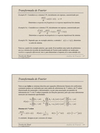 Teoria do Sinal 107
© A. J. Padilha (2010/2011)
Transformada de Fourier
Exemplo10: Considere-se o sistema LTI, inicialmente em repouso, caracterizado por:
Determine a resposta em frequência e a resposta impulsional do sistema.
Exemplo11a: Considere-se o sistema LTI, inicialmente em repouso, caracterizado por:
Determine a resposta em frequência e a resposta impulsional do sistema.
Exemplo11b: Supondo que, no exemplo anterior, a entrada é , determine
a saída do sistema.
Note-se, a partir do exemplo anterior, que sendo X(ω) também uma razão de polinómios
em jω, a técnica de inversão da transformada de Fourier pode também ser usada para
resolver a equação diferencial, isto é, para determinar a resposta y(t) a uma entrada x(t).
Análise de Fourier
( )
( ) ( ), 0
dy t
ay t x t a
dt
+ = >
( ) ( )
( )
( )
( )
2
2
4 3 2
d y t dy t dx t
y t x t
dt dt dt
+ + = +
( ) ( )
t
x t e u t
−
=
Teoria do Sinal 108
© A. J. Padilha (2010/2011)
Transformada de Fourier
Note-se que todos os sistemas descritos por equações diferenciais lineares de coeficientes
constantes podem ser realizados por uma cadeia de subsistemas de 1ª ordem e de 2ª ordem
(factorização de numerador e denominador), ou por uma associação em paralelo de
subsistemas de 1ª e de 2ª ordem (expansão em fracções parciais), pelo que esses subsistemas
merecem um tratamento aprofundado.
Sistemas de 1ª ordem
A constante designa-se por constante de tempo.
( )
( )
( )
( ) ( ) ( )
( ) ( ) ( )
2
2
0 1
1 1 1
2
2
0 1
1 1 1
M P M P
M k k k k
M
k k k
N Q N Q
N
N k k k k
k k k
b j j j j
b
H
a
a j j j j
λ ω β β ω ω λ ω
ω
ν ω α α ω ω ν ω
−
= = =
−
= = =
 
+ + + +
 
= =
 
+ + + +
 
∏ ∏ ∏
∏ ∏ ∏
( )
( ) ( ) ( ) ( ) ( ) ( ) ( )
1 1
1
1
t t
dy t
y t x t H h t e u t s t e u t
dt j
τ τ
τ ω
ωτ τ
− −
 
+ = = = = −
 
+
Análise de Fourier
 