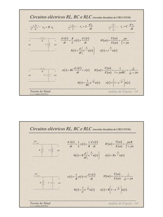 Teoria do Sinal 113
© A. J. Padilha (2010/2011)
Circuitos eléctricos RL, RC e RLC (recordar disciplina de CIRCUITOS)
Análise de Fourier
vR
iR R
vC
iC
C
vL
iL L
R R
v R i
= ⋅
L
L
d i
v L
dt
= ⋅ C
C
d v
i C
dt
= ⋅
( )
( )
( )
d x t d y t
R
y t
dt L dt
= +
R
L
x(t) y(t)
( )
( )
( ) R
L
Y j
H
X j
ω ω
ω
ω ω
= =
+
( ) ( ) ( ) ( )
R R
t t
L L
d
h t e u t s t e u t
dt
− −
 
= =
 
 
( )
( )
( )
d y t
x t RC y t
dt
= +
R
C
x(t) y(t)
( )
( )
( )
1
1
1
1
RC
RC
Y
H
X j RC j
ω
ω
ω ω ω
= = =
+ +
( ) ( ) ( ) ( )
1
1
t t
RC RC
h t e u t s t e u t
RC
− −
 
= = −
 
 
Teoria do Sinal 114
© A. J. Padilha (2010/2011)
Circuitos eléctricos RL, RC e RLC (recordar disciplina de CIRCUITOS)
Análise de Fourier
( )
( )
( )
1 1
d x t d y t
y t
dt L R dt
= +
R L y(t)
x(t)
( )
( )
( ) R
L
Y j R
H
X j
ω ω
ω
ω ω
= =
+
( ) ( ) ( ) ( )
R R
t t
L L
d
h t R e u t s t Re u t
dt
− −
 
= =
 
 
( ) ( )
( )
1 d y t
x t y t C
R dt
= +
R C
x(t)
y(t)
( )
( )
( )
1
1
C
RC
Y
H
X j
ω
ω
ω ω
= =
+
( ) ( ) ( ) ( )
1
1
t t
RC RC
h t e u t s t R e u t
C
− −
 
= = −
 
 
 