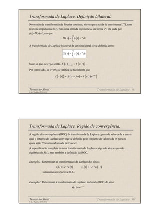 Teoria do Sinal 117
© A. J. Padilha (2010/2011)
Transformada de Laplace. Definição bilateral.
No estudo da transformada de Fourier contínua, viu-se que a saída de um sistema LTI, com
resposta impulsional h(t), para uma entrada exponencial da forma est, era dada por
y(t)=H(s) est, em que
A transformada de Laplace bilateral de um sinal geral x(t) é definida como
Note-se que, se s=jω, então .
Por outro lado, se s=σ+jω, verifica-se facilmente que
( ) ( ) st
H s h t e dt
+∞
−
−∞
= ∫
( ) ( ) st
X s x t e dt
+∞
−
−∞
= ∫
( ) ( )
{ }
s j
X s x t
ω
= = F
( )
{ } ( ) ( )
{ }
t
x t X j x t e σ
σ ω −
= + =
L F
Transformada de Laplace
Teoria do Sinal 118
© A. J. Padilha (2010/2011)
Transformada de Laplace. Região de convergência.
A região de convergência (ROC) da transformada de Laplace (gama de valores de s para a
qual o integral de Laplace converge) é definida pelo conjunto de valores de σ para os
quais x(t)e-σ t tem transformada de Fourier.
A especificação completa de uma transformada de Laplace exige não só a expressão
algébrica de X(s), mas também a definição da ROC.
Exemplo1: Determinar as transformadas de Laplace dos sinais
indicando a respectiva ROC.
Exemplo2: Determinar a transformada de Laplace, incluindo ROC, do sinal
Transformada de Laplace
( ) ( ) ( ) ( )
1 2
at at
x t e u t x t e u t
− −
= = − −
( ) b t
x t e
−
=
 