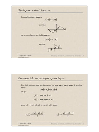 Teoria do Sinal 11
© A. J. Padilha (2010/2011)
Um sinal contínuo é ímpar se
exemplo:
ou, no caso discreto, um sinal é ímpar se
exemplo:
Sinais pares e sinais ímpares
( ) ( )
t
x
t
x −
=
−
[ ] [ ]
n
x
n
x −
=
−
x(t)
t
x[n]
n
Sinais e sistemas, contínuos e discretos
Teoria do Sinal 12
© A. J. Padilha (2010/2011)
Um sinal contínuo pode ser decomposto em parte par e parte ímpar da seguinte
forma:
em que
- parte par de x(t)
- parte ímpar de x(t)
como temos
Decomposição em parte par e parte ímpar
( ) ( ) ( )
t
x
t
x
t
x i
p +
=
( )
t
xp
( )
t
xi
( ) ( ) ( ) ( ) ( )
t
x
t
x
t
x
t
x
t
x i
p
i
p −
=
−
+
−
=
−
( ) ( ) ( )
2
t
x
t
x
t
xp
−
+
= ( ) ( ) ( )
2
t
x
t
x
t
xi
−
−
=
Sinais e sistemas, contínuos e discretos
 
