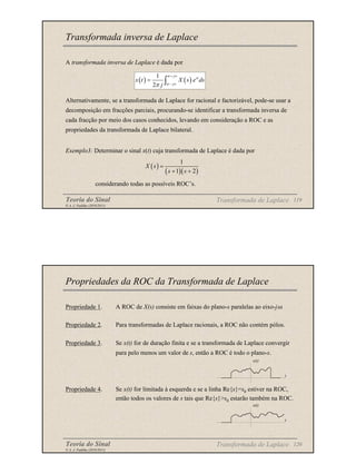 Teoria do Sinal 119
© A. J. Padilha (2010/2011)
Transformada inversa de Laplace
A transformada inversa de Laplace é dada por
Alternativamente, se a transformada de Laplace for racional e factorizável, pode-se usar a
decomposição em fracções parciais, procurando-se identificar a transformada inversa de
cada fracção por meio dos casos conhecidos, levando em consideração a ROC e as
propriedades da transformada de Laplace bilateral.
Exemplo3: Determinar o sinal x(t) cuja transformada de Laplace é dada por
considerando todas as possíveis ROC’s.
( ) ( )
1
2
j
st
j
x t X s e ds
j
σ
σ
π
+ ∞
− ∞
= ∫
( )
( )( )
1
1 2
X s
s s
=
+ +
Transformada de Laplace
Teoria do Sinal 120
© A. J. Padilha (2010/2011)
Propriedades da ROC da Transformada de Laplace
Propriedade 1. A ROC de X(s) consiste em faixas do plano-s paralelas ao eixo-jω.
Propriedade 2. Para transformadas de Laplace racionais, a ROC não contém pólos.
Propriedade 3. Se x(t) for de duração finita e se a transformada de Laplace convergir
para pelo menos um valor de s, então a ROC é todo o plano-s.
Propriedade 4. Se x(t) for limitada à esquerda e se a linha Re{s}=s0 estiver na ROC,
então todos os valores de s tais que Re{s}>s0 estarão também na ROC.
Transformada de Laplace
x(t)
t
x(t)
t
 