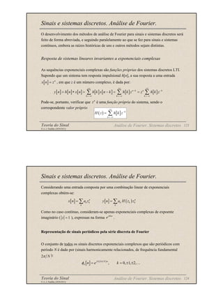 Teoria do Sinal 123
© A. J. Padilha (2010/2011)
Sinais e sistemas discretos. Análise de Fourier.
O desenvolvimento dos métodos de análise de Fourier para sinais e sistemas discretos será
feito de forma abreviada, e seguindo paralelamente ao que se fez para sinais e sistemas
contínuos, embora as raízes históricas de uns e outros métodos sejam distintas.
Resposta de sistemas lineares invariantes a exponenciais complexas
As sequências exponenciais complexas são funções próprias dos sistemas discretos LTI.
Supondo que um sistema tem resposta impulsional h[n], a sua resposta a uma entrada
, em que z é um número complexo, é dada por:
Pode-se, portanto, verificar que é uma função própria do sistema, sendo o
correspondente valor próprio
Análise de Fourier. Sistemas discretos
[ ] n
x n z
=
[ ] [ ] [ ] [ ] [ ] [ ] [ ]
n k n k
k k k
y n h n x n h k x n k h k z z h k z
+∞ +∞ +∞
− −
=−∞ =−∞ =−∞
= ∗ = − = =
∑ ∑ ∑
n
z
( ) [ ] k
k
H z h k z
+∞
−
=−∞
= ∑
Teoria do Sinal 124
© A. J. Padilha (2010/2011)
Sinais e sistemas discretos. Análise de Fourier.
Considerando uma entrada composta por uma combinação linear de exponenciais
complexas obtém-se:
Como no caso contínuo, consideram-se apenas exponenciais complexas de expoente
imaginário ( ), expressas na forma .
Representação de sinais periódicos pela série discreta de Fourier
O conjunto de todos os sinais discretos exponenciais complexos que são periódicos com
período N é dado por (sinais harmonicamente relacionados, de frequência fundamental
):
Análise de Fourier. Sistemas discretos
[ ] [ ] ( )
n n
k k k k k
k k
x n a z y n a H z z
= =
∑ ∑
1
z =
j n
e Ω
2 N
π
[ ] ( )
2
, 0, 1, 2,
j k N n
k n e k
π
φ = = ± ± …
 