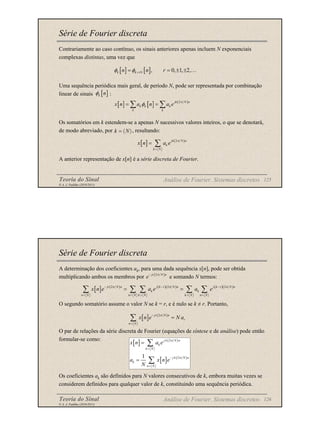 Teoria do Sinal 125
© A. J. Padilha (2010/2011)
Série de Fourier discreta
Contrariamente ao caso contínuo, os sinais anteriores apenas incluem N exponenciais
complexas distintas, uma vez que
Uma sequência periódica mais geral, de período N, pode ser representada por combinação
linear de sinais :
Os somatórios em k estendem-se a apenas N sucessivos valores inteiros, o que se denotará,
de modo abreviado, por , resultando:
A anterior representação de x[n] é a série discreta de Fourier.
[ ] [ ], 0, 1, 2,
k k rN
n n r
φ φ +
= = ± ± …
[ ]
k n
φ
[ ] [ ] ( )
2
jk N n
k k k
k k
x n a n a e
π
φ
= =
∑ ∑
k N
= 〈 〉
[ ] ( )
2
jk N n
k
k N
x n a e
π
=
= ∑
Análise de Fourier. Sistemas discretos
Teoria do Sinal 126
© A. J. Padilha (2010/2011)
Série de Fourier discreta
A determinação dos coeficientes ak, para uma dada sequência x[n], pode ser obtida
multiplicando ambos os membros por e somando N termos:
O segundo somatório assume o valor N se k = r, e é nulo se k ≠ r. Portanto,
O par de relações da série discreta de Fourier (equações de síntese e de análise) pode então
formular-se como:
Os coeficientes ak são definidos para N valores consecutivos de k, embora muitas vezes se
considerem definidos para qualquer valor de k, constituindo uma sequência periódica.
( )
2
jr N n
e
π
−
[ ] ( ) ( )( ) ( )( )
2 2 2
jr N n j k r N n j k r N n
k k
n N n N k N k N n N
x n e a e a e
π π π
− − −
= = = = =
= =
∑ ∑ ∑ ∑ ∑
[ ] ( )
2
jr N n
r
n N
x n e N a
π
−
=
=
∑
[ ] ( )
[ ] ( )
2
2
1
j k N n
k
k N
j k N n
k
n N
x n a e
a x n e
N
π
π
=
−
=
=
=
∑
∑
Análise de Fourier. Sistemas discretos
 
