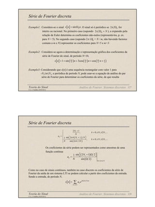 Teoria do Sinal 127
© A. J. Padilha (2010/2011)
Série de Fourier discreta
Exemplo1: Considere-se o sinal . O sinal só é periódico se for
inteiro ou racional. No primeiro caso (supondo ), a expansão pela
relação de Euler determina os coeficientes não-nulos (representá-los, p. ex.
para N = 5). No segundo caso (supondo 2π /Ω0 = N / m, não havendo factores
comuns a m e N) representar os coeficientes para N=5 e m=3.
Exemplo2: Considere-se agora a determinação e representação gráfica dos coeficientes da
série de Fourier do sinal, de período N=10,
Exemplo3: Considerando que x[n] é uma sequência rectangular com valor 1 para
-N1≤n≤N1, e periódica de período N, pode usar-se a equação de análise do par
série de Fourier para determinar os coeficientes da série, de que resulta
Análise de Fourier. Sistemas discretos
[ ] 0
sin
x n n
= Ω 0
2π Ω
0
2 N
π Ω =
[ ] ( ) ( ) ( )
2 2 4
2
1 sin 3cos cos
N N N
x n n n n
π π π π
= + + + +
Teoria do Sinal 128
© A. J. Padilha (2010/2011)
Série de Fourier discreta
Os coeficientes da série podem ser representados como amostras de uma
função contínua
Como no caso de sinais contínuos, também no caso discreto os coeficientes da série de
Fourier da saída de um sistema LTI se podem calcular a partir dos coeficientes da entrada.
Sendo a entrada, de período N,
( )
( )
1
2
sin 2 1 2
1
sin 2
k
k N
N
a
N
π
Ω=
 
+ Ω
 
=
Ω
Análise de Fourier. Sistemas discretos
[ ] ( )
2
jk N n
k
k N
x n a e
π
=
= ∑
( )
( )
1
1
2
1
2 1
, 0, , 2 ,
sin 2
1
, 0, , 2 ,
sin 2 2
k
N
k N N
N
a
k N N
k N N
N k N
π
π
+

= ± ±


=   
+
 
 ≠ ± ±


…
…
 