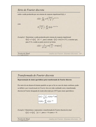 Teoria do Sinal 129
© A. J. Padilha (2010/2011)
Série de Fourier discreta
então a saída produzida por um sistema de resposta impulsional h[n], é
com
Exemplo4: Determinar a saída produzida pelo sistema de resposta impulsional
, para a entrada , e mostrar que,
para N=4, a saída se pode escrever na forma
[ ] ( )
2
2 jk N n
k
k N
k
y n a H e
N
π
π
=
 
=  
 
∑
Análise de Fourier. Sistemas discretos
[ ] ( )
2
1
cos
2
1
n
y n arctg
π
α
α
 
= −
 
 
+
[ ] [ ], 1
n
h n u n
α α
= < [ ] ( )
cos 2
x n n N
π
=
[ ] ( )
2
2 jk N n
n
k
H h n e
N
π
π +∞
−
=−∞
 
=
 
 
∑
Teoria do Sinal 130
© A. J. Padilha (2010/2011)
Transformada de Fourier discreta
Representação de sinais aperiódicos pela transformada de Fourier discreta
Por meio de um desenvolvimento paralelo ao que se fez no caso de sinais contínuos, pode-
se definir o par transformado de Fourier discreto (não confundir com a transformada
discreta de Fourier designada de modo abreviado por DFT) para sinais aperiódicos:
Exemplo1: Determinar e representar a transformada de Fourier discreta do sinal
, para a > 0 e para a < 0.
Análise de Fourier. Sistemas discretos
[ ] ( )
( ) [ ]
2
1
2
j n
j n
n
x n X e d
X x n e
π
π
Ω
+∞
− Ω
=−∞
= Ω Ω
Ω =
∫
∑
[ ] [ ], 1
n
x n a u n a
= <
 