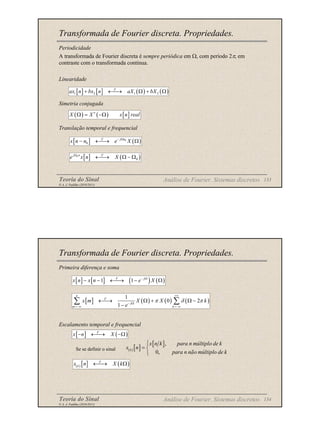Teoria do Sinal 133
© A. J. Padilha (2010/2011)
Transformada de Fourier discreta. Propriedades.
Periodicidade
A transformada de Fourier discreta é sempre periódica em Ω, com período 2π, em
contraste com o transformada contínua.
Linearidade
Simetria conjugada
Translação temporal e frequencial
Análise de Fourier. Sistemas discretos
[ ] [ ] ( ) ( )
1 2 1 2
F
ax n bx n aX bX
+ ←
→ Ω + Ω
( ) ( ) [ ]
X X x n real
∗
Ω = −Ω
[ ] ( )
0
0
j n
F
x n n e X
− Ω
− ←
→ Ω
[ ] ( )
0
0
j n F
e x n X
Ω
←
→ Ω − Ω
Teoria do Sinal 134
© A. J. Padilha (2010/2011)
Transformada de Fourier discreta. Propriedades.
Primeira diferença e soma
Escalamento temporal e frequencial
Se se definir o sinal
Análise de Fourier. Sistemas discretos
[ ] [ ] ( ) ( )
1 1
F j
x n x n e X
− Ω
− − ←
→ − Ω
[ ] ( ) ( ) ( )
1
0 2
1
n
F
j
m k
x m X X k
e
π δ π
+∞
− Ω
=−∞ =−∞
←
→ Ω + Ω −
−
∑ ∑
[ ] ( )
F
x n X
− ←
→ −Ω
( ) [ ]
[ ],
0,
k
x n k para n múltiplo de k
x n
para n não múltiplo de k

= 

( ) [ ] ( )
F
k
x n X k
←
→ Ω
 