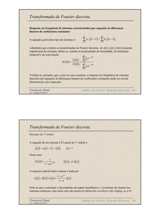 Teoria do Sinal 137
© A. J. Padilha (2010/2011)
Transformada de Fourier discreta.
Resposta em frequência de sistemas caracterizados por equações às diferenças
lineares de coeficientes constantes
A equação geral deste tipo de sistemas é:
Admitindo que existem as transformadas de Fourier discretas de x[n], y[n] e h[n] (resposta
impulsional do sistema), obtém-se, usando as propriedades de linearidade, de translação
temporal e de convolução:
Verifica-se, portanto, que, como no caso contínuo, a resposta em frequência de sistemas
descritos por equações às diferenças lineares de coeficientes constantes pode ser escrita
directamente, por inspecção.
Análise de Fourier. Sistemas discretos
[ ] [ ]
0 0
N M
k k
k k
a y n k b x n k
= =
− = −
∑ ∑
( )
( )
( )
0
0
M
jk
k
k
N
jk
k
k
b e
Y
H
X
a e
− Ω
=
− Ω
=
Ω
Ω = =
Ω
∑
∑
Teoria do Sinal 138
© A. J. Padilha (2010/2011)
Transformada de Fourier discreta.
Sistemas de 1ª ordem
A equação de um sistema LTI causal de 1ª ordem é
Neste caso,
A resposta indicial deste sistema é dada por
Note-se que a constante a desempenha um papel semelhante a τ (constante de tempo) nos
sistemas contínuos, mas neste caso são possíveis efeitos de overshoot e de ringing, se a<0.
Análise de Fourier. Sistemas discretos
[ ] [ ] [ ]
1 , 1
y n ay n x n a
− − = <
( ) [ ] [ ]
1
1
n
j
H h n a u n
ae− Ω
Ω = =
−
[ ] [ ] [ ] [ ]
1
1
1
n
a
s n h n u n u n
a
+
−
= ∗ =
−
 