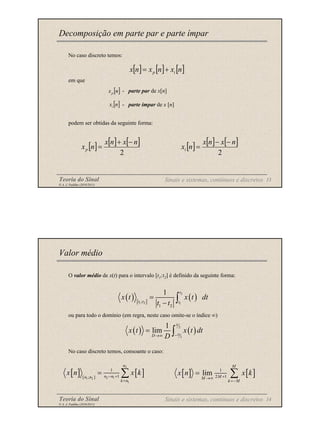Teoria do Sinal 13
© A. J. Padilha (2010/2011)
No caso discreto temos:
em que
- parte par de x[n]
- parte ímpar de x [n]
podem ser obtidas da seguinte forma:
Decomposição em parte par e parte ímpar
[ ] [ ] [ ]
n
x
n
x
n
x i
p +
=
[ ]
n
xp
[ ]
n
xi
[ ] [ ] [ ]
2
n
x
n
x
n
xp
−
+
= [ ] [ ] [ ]
2
n
x
n
x
n
xi
−
−
=
Sinais e sistemas, contínuos e discretos
Teoria do Sinal 14
© A. J. Padilha (2010/2011)
O valor médio de x(t) para o intervalo [t1;t2] é definido da seguinte forma:
ou para todo o domínio (em regra, neste caso omite-se o índice ∞)
No caso discreto temos, consoante o caso:
Valor médio
( ) [ ]
( )
2
1 2 1
;
1 2
1 t
t t t
x t x t dt
t t
=
− ∫
( ) ( )
2
2
1
lim
D
D
D
x t x t dt
D −
→∞
= ∫
[ ] [ ]
2
2 1
1 2
1
1
1
[ ; ]
n
n n
n n
k n
x n x k
− +
=
= ∑
Sinais e sistemas, contínuos e discretos
[ ] [ ]
1
2 1
lim
M
M
M
k M
x n x k
+
→∞
=−
= ∑
 