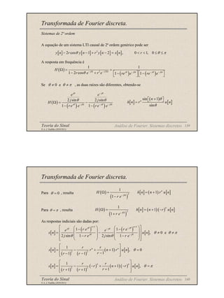 Teoria do Sinal 139
© A. J. Padilha (2010/2011)
Transformada de Fourier discreta.
Sistemas de 2ª ordem
A equação de um sistema LTI causal de 2ª ordem genérico pode ser
A resposta em frequência é
Se , as duas raízes são diferentes, obtendo-se
Análise de Fourier. Sistemas discretos
[ ] [ ] [ ] [ ]
2
2 cos 1 2 , 0 1, 0
y n r y n r y n x n r
θ θ π
− − + − = < < ≤ ≤
( )
( ) ( )
2 2
1 1
1 2 cos 1 1
j j j j j j
H
r e r e re e re e
θ θ
θ − Ω − Ω − Ω − − Ω
Ω = =
− +    
− −
   
0 e
θ θ π
≠ ≠
( )
( ) ( )
2 sin 2 sin
1 1
j j
j j j j
e e
j j
H
r e e r e e
θ θ
θ θ
θ θ
−
− Ω − − Ω
Ω = −
− −
[ ]
( )
[ ]
sin 1
sin
n
n
h n r u n
θ
θ
 
+
 
=
Teoria do Sinal 140
© A. J. Padilha (2010/2011)
Transformada de Fourier discreta.
Para , resulta
Para , resulta
As respostas indiciais são dadas por:
Análise de Fourier. Sistemas discretos
0
θ =
θ π
=
( )
( )
[ ] ( ) [ ]
2
1
1
1
n
j
H h n n r u n
r e− Ω
Ω = = +
−
( )
( )
[ ] ( ) ( ) [ ]
2
1
1
1
n
j
H h n n r u n
r e− Ω
Ω = = + −
+
[ ]
( ) ( )
[ ]
1 1
1 1
, 0 e
2 sin 1 2 sin 1
n n
j j
j j
j j
r e r e
e e
s n u n
j r e j r e
θ θ
θ θ
θ θ
θ θ π
θ θ
+ +
−
−
−
 
   
− −
 
   
= − ≠ ≠
 
   
− −
 
   
 
[ ]
( ) ( )
( ) [ ]
2 2
1
1 , 0
1
1 1
n n
r r
s n r n r u n
r
r r
θ
 
= − + + =
 
−
− −
 
 
[ ]
( ) ( )
( ) ( ) ( ) [ ]
2 2
1
1 ,
1
1 1
n n
r r
s n r n r u n
r
r r
θ π
 
= − − + + − =
 
+
+ +
 
 
 