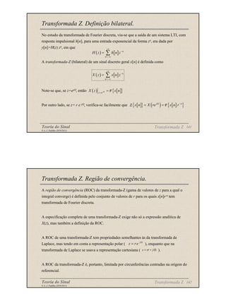 Teoria do Sinal 141
© A. J. Padilha (2010/2011)
Transformada Z. Definição bilateral.
No estudo da transformada de Fourier discreta, viu-se que a saída de um sistema LTI, com
resposta impulsional h[n], para uma entrada exponencial da forma zn, era dada por
y[n]=H(z) zn, em que
A transformada-Z (bilateral) de um sinal discreto geral x[n] é definida como
Note-se que, se z=ejΩ, então
Por outro lado, se z= r e jΩ, verifica-se facilmente que
Transformada Z
( ) [ ] n
n
H z h n z
+∞
−
=−∞
= ∑
( ) [ ] n
n
X z x n z
+∞
−
=−∞
= ∑
( ) [ ]
{ }
j
z e
X z x n
Ω
=
= F
[ ]
{ } ( ) [ ]
{ }
j n
x n X re x n r
Ω −
= =
Z F
Teoria do Sinal 142
© A. J. Padilha (2010/2011)
Transformada Z. Região de convergência.
A região de convergência (ROC) da transformada-Z (gama de valores de z para a qual o
integral converge) é definida pelo conjunto de valores de r para os quais x[n]r-n tem
transformada de Fourier discreta.
A especificação completa de uma transformada-Z exige não só a expressão analítica de
X(z), mas também a definição da ROC.
A ROC de uma transformada-Z tem propriedades semelhantes às da transformada de
Laplace, mas tendo em conta a representação polar ( ), enquanto que na
transformada de Laplace se usava a representação cartesiana ( ).
A ROC da transformada-Z é, portanto, limitada por circunferências centradas na origem do
referencial.
j
z re Ω
=
Transformada Z
s j
σ
= + Ω
 