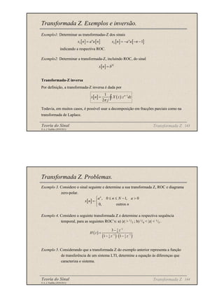Teoria do Sinal 143
© A. J. Padilha (2010/2011)
Transformada Z. Exemplos e inversão.
Exemplo1: Determinar as transformadas-Z dos sinais
indicando a respectiva ROC.
Exemplo2: Determinar a transformada-Z, incluindo ROC, do sinal
Transformada-Z inversa
Por definição, a transformada-Z inversa é dada por
Todavia, em muitos casos, é possível usar a decomposição em fracções parciais como na
transformada de Laplace.
Transformada Z
[ ] [ ] [ ] [ ]
1 2 1
n n
x n a u n x n a u n
= = − − −
[ ] n
x n b
=
[ ] ( ) 1
1
2
n
x n X z z dz
j
π
−
= ∫
Teoria do Sinal 144
© A. J. Padilha (2010/2011)
Transformada Z. Problemas.
Exemplo 3. Considere o sinal seguinte e determine a sua transformada Z, ROC e diagrama
zero-polar.
Exemplo 4. Considere a seguinte transformada Z e determine a respectiva sequência
temporal, para as seguintes ROC’s: a) |z| > 1/3 ; b) 1/4 < |z| < 1/3 .
Exemplo 5. Considerando que a transformada Z do exemplo anterior representa a função
de transferência de um sistema LTI, determine a equação às diferenças que
caracteriza o sistema.
[ ]
, 0 1, 0
0, outros
n
a n N a
x n
n
 ≤ ≤ − >
= 

Transformada Z
( )
( ) ( )
1
5
6
1 1
1 1
4 3
3
1 1
z
H z
z z
−
− −
−
=
− ⋅ −
 