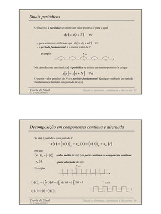 Teoria do Sinal 15
© A. J. Padilha (2010/2011)
O sinal x(t) é periódico se existir um valor positivo T para o qual
– para m inteiro verifica-se que
– o período fundamental é o menor valor de T
exemplo:
No caso discreto um sinal x[n] é periódico se existir um inteiro positivo N tal que
O menor valor possível de N é o período fundamental. Qualquer múltiplo do período
fundamental é também um período de x[n].
Sinais periódicos
( ) ( ) t
T
t
x
t
x ∀
+
=
( ) ( ) t
mT
t
x
t
x ∀
+
=
-2T -T 0
x(t)
T 2T t
… …
[ ] [ ] n
N
n
x
n
x ∀
+
=
Sinais e sistemas, contínuos e discretos
Teoria do Sinal 16
© A. J. Padilha (2010/2011)
Se x(t) é periódico com período T
em que
-valor médio de x(t) {ou parte contínua ou componente contínua}
-parte alternada de x(t)
Exemplo:
Decomposição em componentes contínua e alternada
( ) ( ) ( ) ( ) ( )
ac ac
T
x t x t x t x t x t
∞
= + = +
( ) ( )
T
x t x t ∞
=
( )
t
xac
-3 -2 -1 1 2 3 4 t
5
2 …
v(t)
…
( ) ( ) ( )
2 1
1 1 1
2 2
0 0
2 1
T
T
T
v t v t dt v t dt dt
= = = =
∫ ∫ ∫
-1
t
1
…
…
vac(t)
( ) ( ) ( )
ac T
v t v t v t
= −
Sinais e sistemas, contínuos e discretos
 