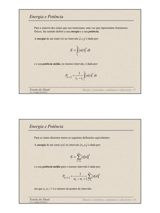 Teoria do Sinal 17
© A. J. Padilha (2010/2011)
Para a maioria dos sinais que nos interessam, uma vez que representam fenómenos
físicos, faz sentido definir a sua energia e a sua potência;
A energia de um sinal x(t) no intervalo [t1,t2] é dada por:
e a sua potência média, no mesmo intervalo, é dada por:
Energia e Potência
∫
=
2
1
2
)
(
t
t
dt
t
x
E
[ ]
2
1 2
1
2
;
2 1
1
( )
t
t t
t
P x t dt
t t
=
− ∫
Sinais e sistemas, contínuos e discretos
Teoria do Sinal 18
© A. J. Padilha (2010/2011)
Para os sinais discretos temos as seguintes definições equivalentes:
A energia de um sinal x[n] no intervalo [n1,n2] é dada por:
e a sua potência média para o mesmo intervalo é dada por:
em que n2-n1+1 é o número de pontos do intervalo.
Energia e Potência
∑
=
=
2
1
2
]
[
n
n
n
n
x
E
[ ]
2
1 2
1
2
;
2 1
1
[ ]
1
n
n n
n n
P x n
n n =
=
− +
∑
Sinais e sistemas, contínuos e discretos
 